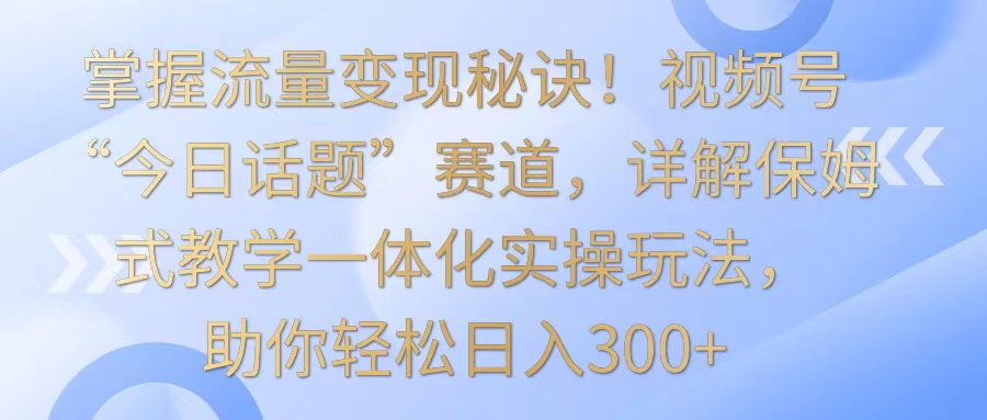 掌握流量变现秘诀！视频号“今日话题”赛道，详解保姆式教学一体化实操玩法，日入300+插图